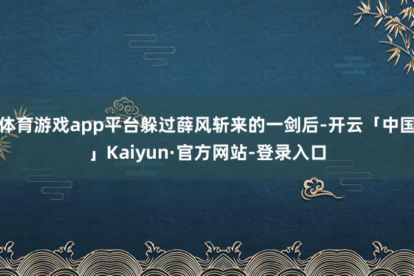 体育游戏app平台躲过薛风斩来的一剑后-开云「中国」Kaiyun·官方网站-登录入口