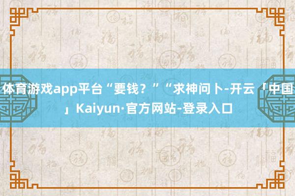 体育游戏app平台“要钱?”“求神问卜-开云「中国」Kaiyun·官方网站-登录入口