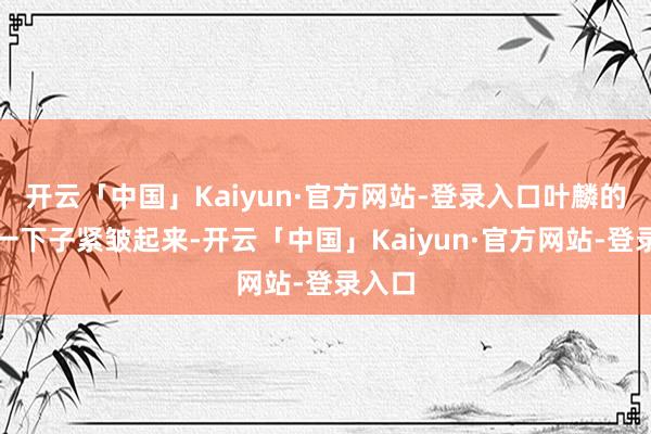 开云「中国」Kaiyun·官方网站-登录入口叶麟的眉头一下子紧皱起来-开云「中国」Kaiyun·官方网站-登录入口