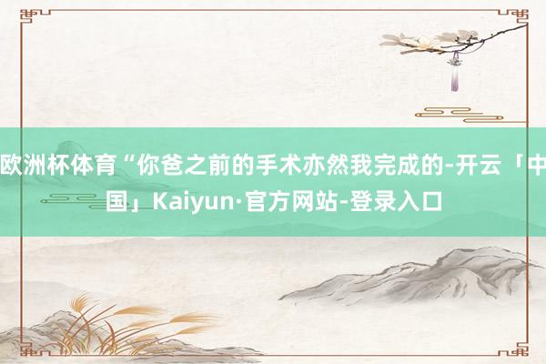 欧洲杯体育“你爸之前的手术亦然我完成的-开云「中国」Kaiyun·官方网站-登录入口