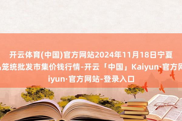 开云体育(中国)官方网站2024年11月18日宁夏四季鲜农居品笼统批发市集价钱行情-开云「中国」Kaiyun·官方网站-登录入口