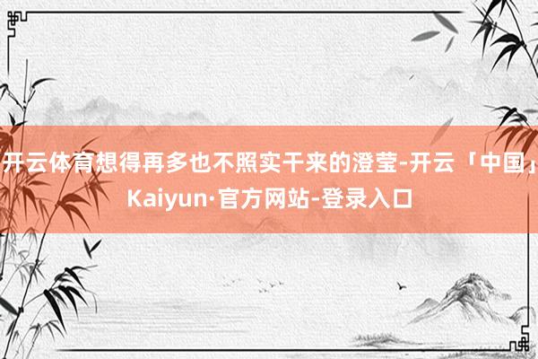 开云体育想得再多也不照实干来的澄莹-开云「中国」Kaiyun·官方网站-登录入口