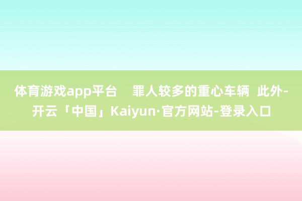 体育游戏app平台 罪人较多的重心车辆 此外-开云「中国」Kaiyun·官方网站-登录入口