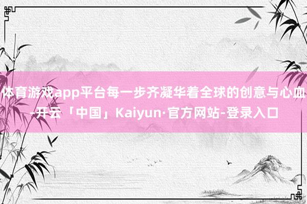 体育游戏app平台每一步齐凝华着全球的创意与心血-开云「中国」Kaiyun·官方网站-登录入口