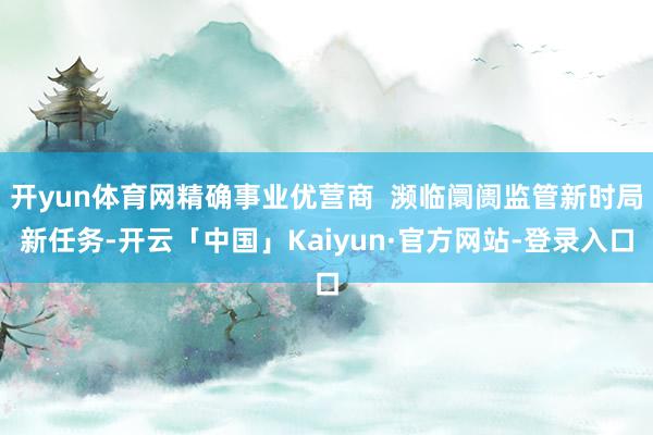 开yun体育网精确事业优营商  濒临阛阓监管新时局新任务-开云「中国」Kaiyun·官方网站-登录入口