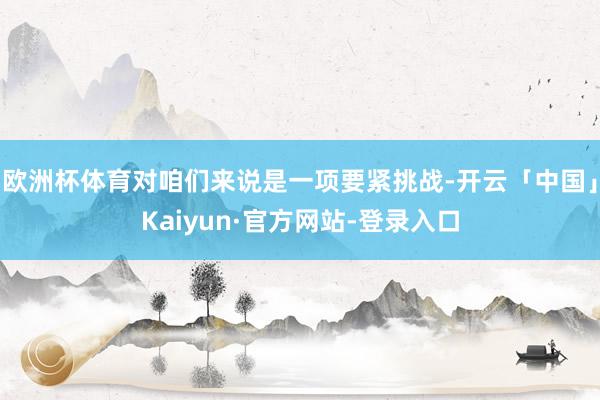 欧洲杯体育对咱们来说是一项要紧挑战-开云「中国」Kaiyun·官方网站-登录入口