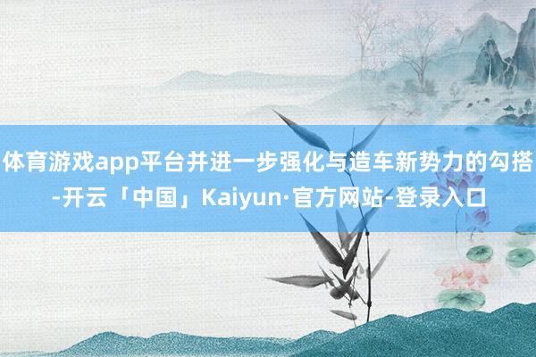 体育游戏app平台并进一步强化与造车新势力的勾搭-开云「中国」Kaiyun·官方网站-登录入口