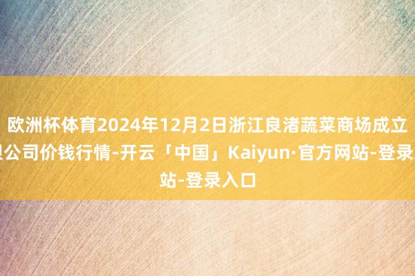 欧洲杯体育2024年12月2日浙江良渚蔬菜商场成立有限公司价钱行情-开云「中国」Kaiyun·官方网站-登录入口
