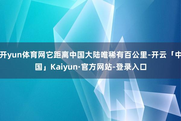 开yun体育网它距离中国大陆唯稀有百公里-开云「中国」Kaiyun·官方网站-登录入口