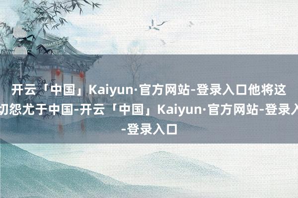 开云「中国」Kaiyun·官方网站-登录入口他将这一切怨尤于中国-开云「中国」Kaiyun·官方网站-登录入口