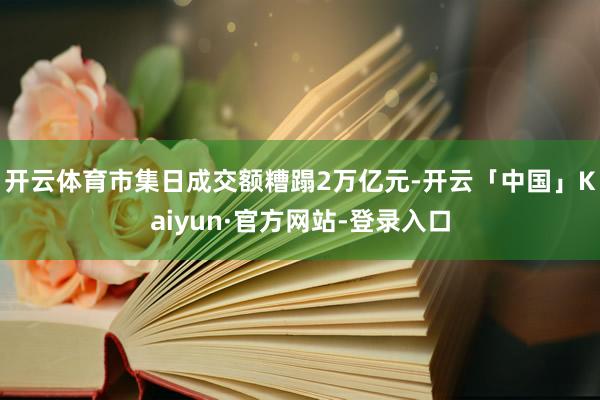 开云体育市集日成交额糟蹋2万亿元-开云「中国」Kaiyun·官方网站-登录入口