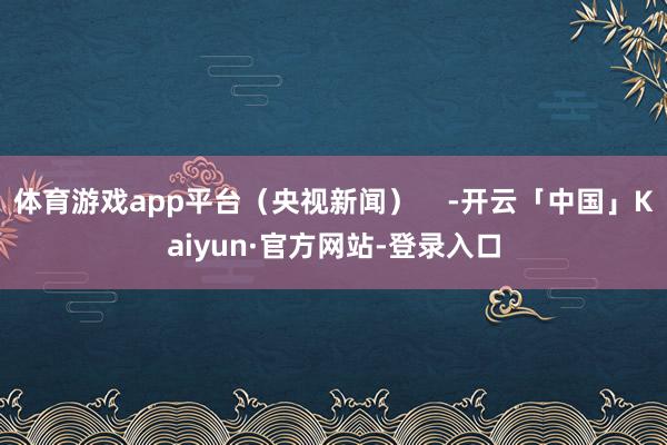 体育游戏app平台（央视新闻）    -开云「中国」Kaiyun·官方网站-登录入口