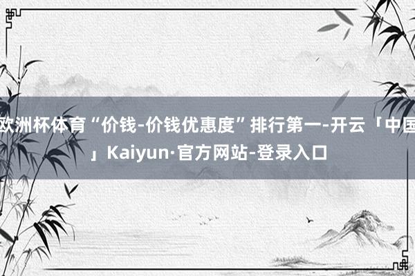 欧洲杯体育“价钱-价钱优惠度”排行第一-开云「中国」Kaiyun·官方网站-登录入口