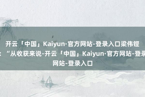 开云「中国」Kaiyun·官方网站-登录入口梁伟铿说谈：“从收获来说-开云「中国」Kaiyun·官方网站-登录入口