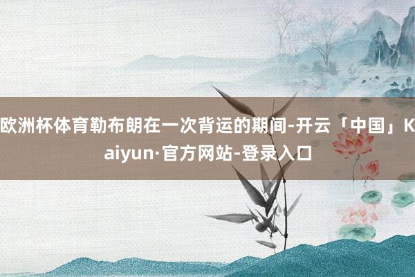 欧洲杯体育勒布朗在一次背运的期间-开云「中国」Kaiyun·官方网站-登录入口