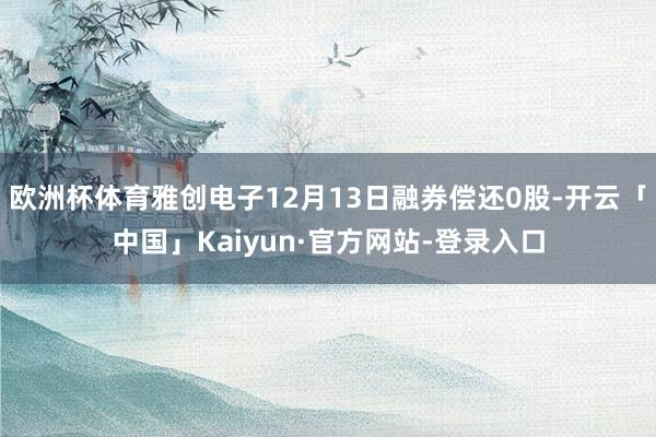 欧洲杯体育雅创电子12月13日融券偿还0股-开云「中国」Kaiyun·官方网站-登录入口