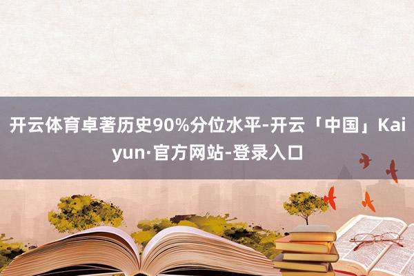 开云体育卓著历史90%分位水平-开云「中国」Kaiyun·官方网站-登录入口