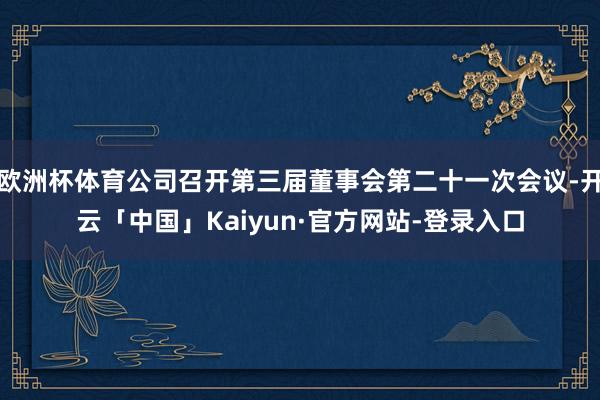 欧洲杯体育公司召开第三届董事会第二十一次会议-开云「中国」Kaiyun·官方网站-登录入口