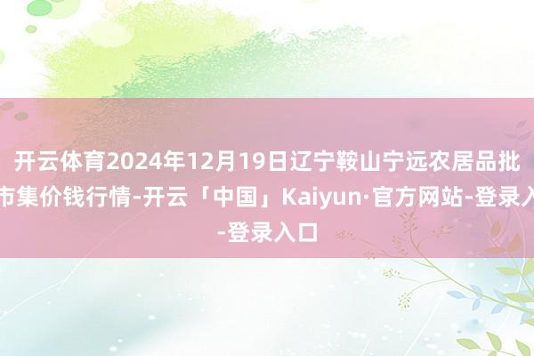 开云体育2024年12月19日辽宁鞍山宁远农居品批发市集价钱行情-开云「中国」Kaiyun·官方网站-登录入口