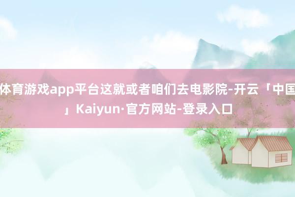 体育游戏app平台这就或者咱们去电影院-开云「中国」Kaiyun·官方网站-登录入口