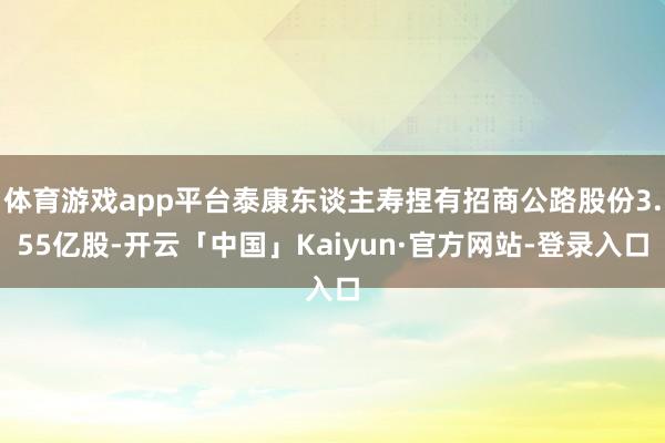 体育游戏app平台泰康东谈主寿捏有招商公路股份3.55亿股-开云「中国」Kaiyun·官方网站-登录入口