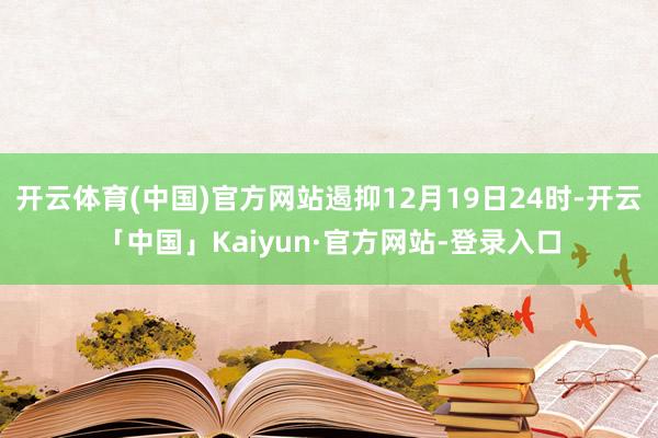 开云体育(中国)官方网站遏抑12月19日24时-开云「中国」Kaiyun·官方网站-登录入口