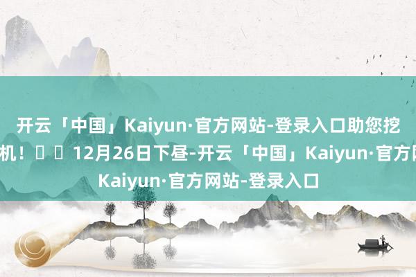 开云「中国」Kaiyun·官方网站-登录入口助您挖掘后劲主题契机！		12月26日下昼-开云「中国」Kaiyun·官方网站-登录入口