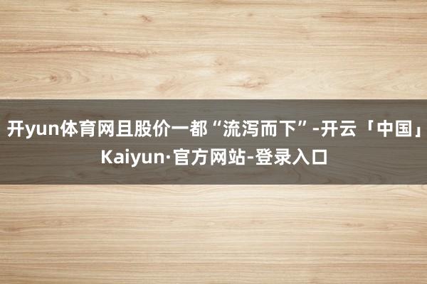 开yun体育网且股价一都“流泻而下”-开云「中国」Kaiyun·官方网站-登录入口