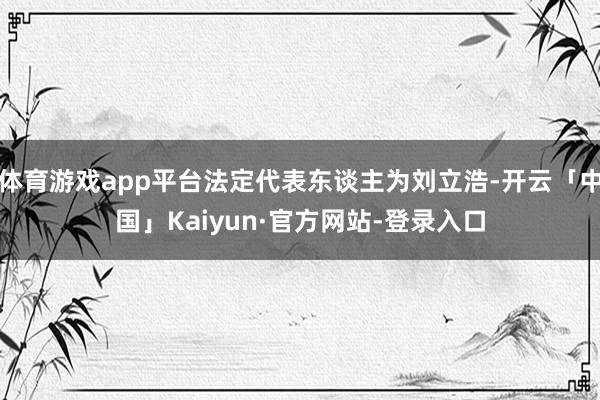 体育游戏app平台法定代表东谈主为刘立浩-开云「中国」Kaiyun·官方网站-登录入口