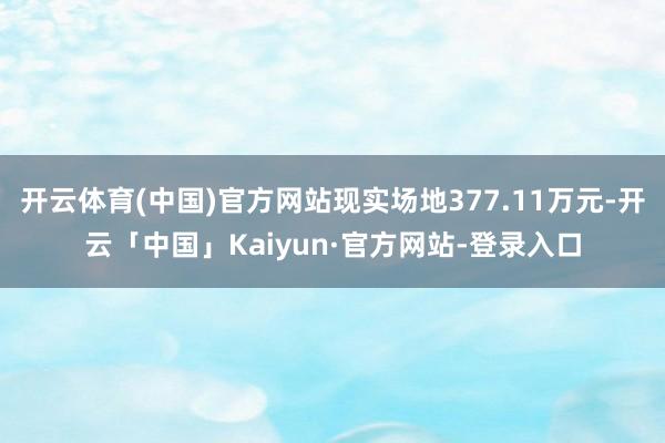 开云体育(中国)官方网站现实场地377.11万元-开云「中国」Kaiyun·官方网站-登录入口