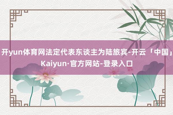 开yun体育网法定代表东谈主为陆旅宾-开云「中国」Kaiyun·官方网站-登录入口