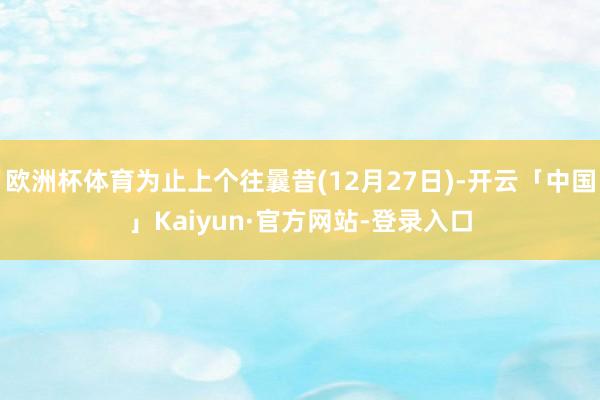 欧洲杯体育为止上个往曩昔(12月27日)-开云「中国」Kaiyun·官方网站-登录入口
