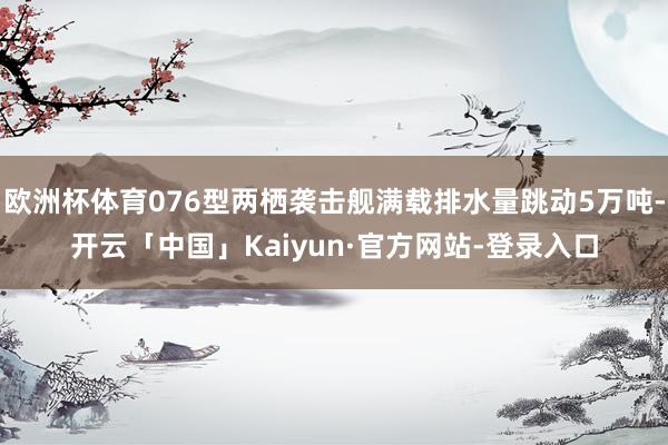 欧洲杯体育076型两栖袭击舰满载排水量跳动5万吨-开云「中国」Kaiyun·官方网站-登录入口