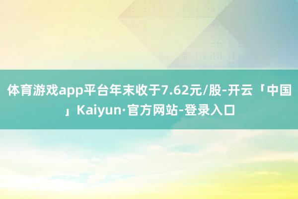 体育游戏app平台年末收于7.62元/股-开云「中国」Kaiyun·官方网站-登录入口