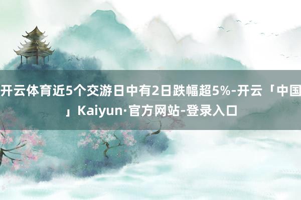 开云体育近5个交游日中有2日跌幅超5%-开云「中国」Kaiyun·官方网站-登录入口