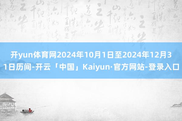 开yun体育网2024年10月1日至2024年12月31日历间-开云「中国」Kaiyun·官方网站-登录入口