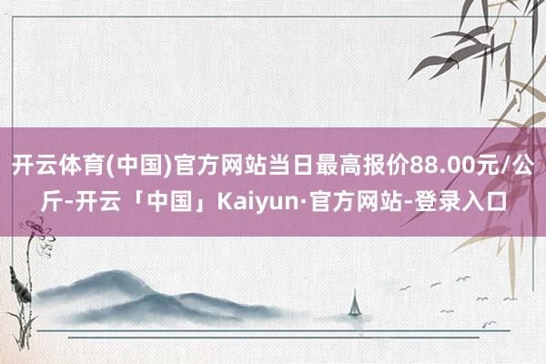 开云体育(中国)官方网站当日最高报价88.00元/公斤-开云「中国」Kaiyun·官方网站-登录入口