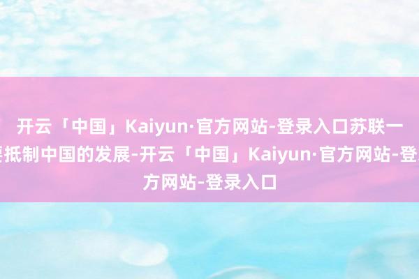 开云「中国」Kaiyun·官方网站-登录入口苏联一直思要抵制中国的发展-开云「中国」Kaiyun·官方网站-登录入口