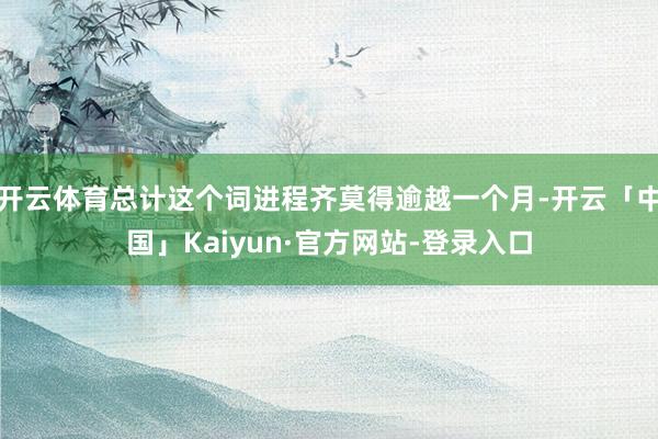 开云体育总计这个词进程齐莫得逾越一个月-开云「中国」Kaiyun·官方网站-登录入口