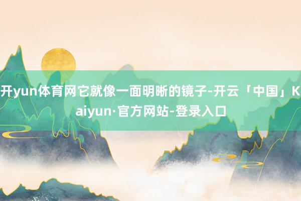 开yun体育网它就像一面明晰的镜子-开云「中国」Kaiyun·官方网站-登录入口