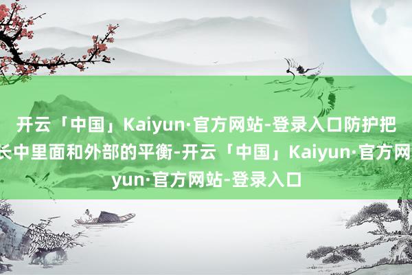 开云「中国」Kaiyun·官方网站-登录入口防护把合手经济增长中里面和外部的平衡-开云「中国」Kaiyun·官方网站-登录入口