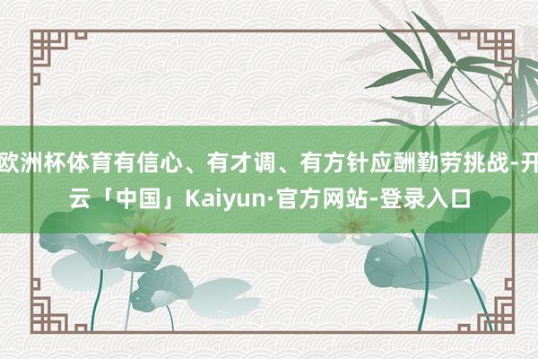 欧洲杯体育有信心、有才调、有方针应酬勤劳挑战-开云「中国」Kaiyun·官方网站-登录入口