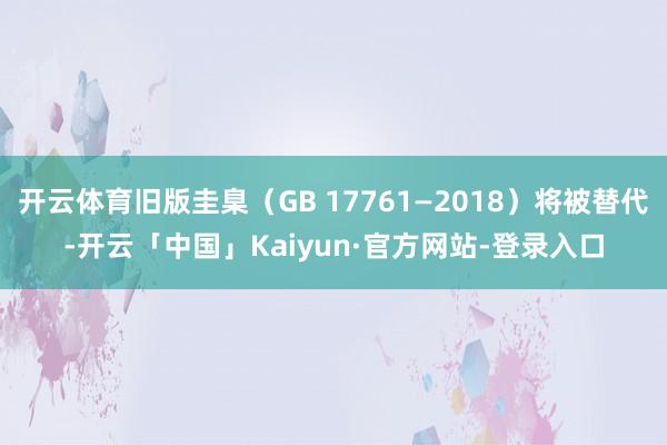 开云体育旧版圭臬(GB 17761—2018)将被替代-开云「中国」Kaiyun·官方网站-登录入口