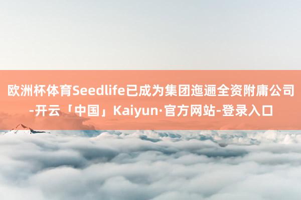 欧洲杯体育Seedlife已成为集团迤逦全资附庸公司-开云「中国」Kaiyun·官方网站-登录入口