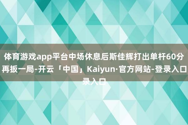 体育游戏app平台中场休息后斯佳辉打出单杆60分再扳一局-开云「中国」Kaiyun·官方网站-登录入口