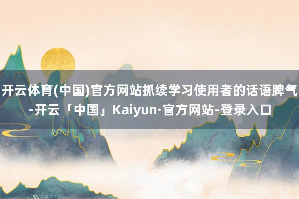 开云体育(中国)官方网站抓续学习使用者的话语脾气-开云「中国」Kaiyun·官方网站-登录入口
