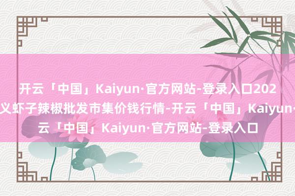 开云「中国」Kaiyun·官方网站-登录入口2025年1月16日贵州遵义虾子辣椒批发市集价钱行情-开云「中国」Kaiyun·官方网站-登录入口
