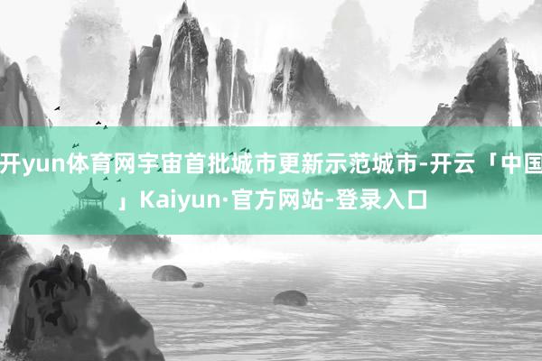 开yun体育网宇宙首批城市更新示范城市-开云「中国」Kaiyun·官方网站-登录入口