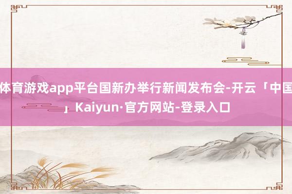 体育游戏app平台国新办举行新闻发布会-开云「中国」Kaiyun·官方网站-登录入口
