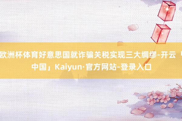 欧洲杯体育好意思国就诈骗关税实现三大绸缪-开云「中国」Kaiyun·官方网站-登录入口
